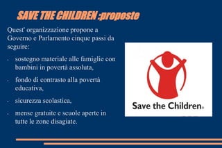 SAVE THE CHILDREN :proposte
Quest' organizzazione propone a
Governo e Parlamento cinque passi da
seguire:
• sostegno materiale alle famiglie con
bambini in povertà assoluta,
• fondo di contrasto alla povertà
educativa,
• sicurezza scolastica,
• mense gratuite e scuole aperte in
tutte le zone disagiate.
 