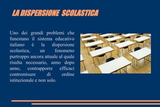 LA DISPERSIONE SCOLASTICA
Uno dei grandi problemi che
funestano il sistema educativo
italiano è la dispersione
scolastica, un fenomeno
purtroppo ancora attuale al quale
risulta necessario, anno dopo
anno, contrapporre efficaci
contromisure di ordine
istituzionale e non solo.
 