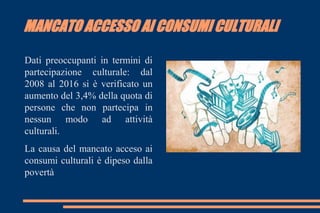MANCATO ACCESSO AI CONSUMI CULTURALI
Dati preoccupanti in termini di
partecipazione culturale: dal
2008 al 2016 si è verificato un
aumento del 3,4% della quota di
persone che non partecipa in
nessun modo ad attività
culturali.
La causa del mancato acceso ai
consumi culturali è dipeso dalla
povertà
 