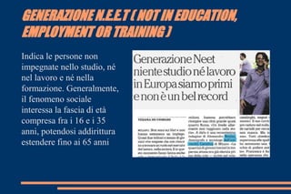 GENERAZIONE N.E.E.T ( NOT IN EDUCATION,
EMPLOYMENT OR TRAINING )
Indica le persone non
impegnate nello studio, né
nel lavoro e né nella
formazione. Generalmente,
il fenomeno sociale
interessa la fascia di età
compresa fra i 16 e i 35
anni, potendosi addirittura
estendere fino ai 65 anni
 