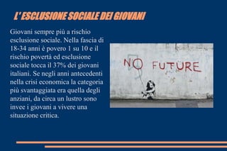 L' ESCLUSIONE SOCIALE DEI GIOVANI
Giovani sempre più a rischio
esclusione sociale. Nella fascia di
18-34 anni è povero 1 su 10 e il
rischio povertà ed esclusione
sociale tocca il 37% dei giovani
italiani. Se negli anni antecedenti
nella crisi economica la categoria
più svantaggiata era quella degli
anziani, da circa un lustro sono
invee i giovani a vivere una
situazione critica.
 