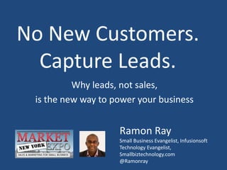 No New Customers.
Capture Leads.
Why leads, not sales,
is the new way to power your business
Ramon Ray
Small Business Evangelist, Infusionsoft
Technology Evangelist,
Smallbiztechnology.com
@Ramonray
 