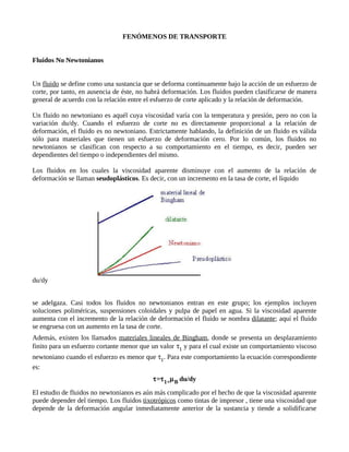 FENÓMENOS DE TRANSPORTE


Fluidos No Newtonianos


Un fluido se define como una sustancia que se deforma continuamente bajo la acción de un esfuerzo de
corte, por tanto, en ausencia de éste, no habrá deformación. Los fluidos pueden clasificarse de manera
general de acuerdo con la relación entre el esfuerzo de corte aplicado y la relación de deformación.

Un fluido no newtoniano es aquél cuya viscosidad varía con la temperatura y presión, pero no con la
variación du/dy. Cuando el esfuerzo de corte no es directamente proporcional a la relación de
deformación, el fluido es no newtoniano. Estrictamente hablando, la definición de un fluido es válida
sólo para materiales que tienen un esfuerzo de deformación cero. Por lo común, los fluidos no
newtonianos se clasifican con respecto a su comportamiento en el tiempo, es decir, pueden ser
dependientes del tiempo o independientes del mismo.

Los fluidos en los cuales la viscosidad aparente disminuye con el aumento de la relación de
deformación se llaman seudoplásticos. Es decir, con un incremento en la tasa de corte, el líquido




du/dy


se adelgaza. Casi todos los fluidos no newtonianos entran en este grupo; los ejemplos incluyen
soluciones poliméricas, suspensiones coloidales y pulpa de papel en agua. Si la viscosidad aparente
aumenta con el incremento de la relación de deformación el fluido se nombra dilatante; aquí el fluido
se engruesa con un aumento en la tasa de corte.
Además, existen los llamados materiales lineales de Bingham, donde se presenta un desplazamiento
finito para un esfuerzo cortante menor que un valor τ1 y para el cual existe un comportamiento viscoso
newtoniano cuando el esfuerzo es menor que τ1. Para este comportamiento la ecuación correspondiente
es:
                                           τ=τ 1+µ B du/dy
El estudio de fluidos no newtonianos es aún más complicado por el hecho de que la viscosidad aparente
puede depender del tiempo. Los fluidos tixotrópicos como tintas de impresor , tiene una viscosidad que
depende de la deformación angular inmediatamente anterior de la sustancia y tiende a solidificarse
 