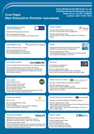 www.NonExecutiveDirector.co.uk
info@NonExecutiveDirector.co.uk
Head ofﬁce: 01797 270920
London: 020 7193 1942

First Flight

Non-Executive Director successes
Intelligent Mobile Limited,
London & Edinburgh
Mobile Marketing Solutions Provider.

Reliance Mutual
Life Assurance and Pensions provider
with over £1.8bn funds under management.

Non Exec appointment made:
Former CEO Cordys, Cosalt PLC and Patientline Plc.

Non Exec appointment made:
Former CEO of The Wine Society & NED of The Childern’s
Mutual.

Simplyhealth, Hants

HSSMI

£300m Healthcare plan company.

High Speed Sustainable Manufacturing Institute
(HSSMI) is a unique research organisation.

Non Exec appointments made:
MD of leading global risk consultancy.
Former CEO Standard Life Healthcare.

Chairman appointment made:
Former Managing Director of QinetiQ Ltd and former CEO
and President of QinetiQ Inc in the US.

Ceres Media, London

4SL Group

Environmentally friendly advertising and marketing company.

IT Consulting, Managed and
Cloud Services provider.

Non Exec appointments made ahead of AIM listing:
Former CEO of H Bronnley & Co, personal care business.
Successful business development manager with UK and
International expertise.

Pod, London
Retail: Healthy Food.
Chairman appointment made:
Former Director, Grand Met.
Non Exec appointments made:
Former Director of Boots.
Former CEO of American Express with a passion for food.
Former FD of Arcadian International Plc.

Non Exec appointments made:
Former Divisional MD of Adobe, EDS and Sapient.
Former CIO of Novartis International and Arcelor Mittal.

Massive Analytic, London
Big Data, Visual & Predictive Analytics Company.
Non Exec appointments made:
Former CEO of Dutch software company.
Former senior consultant with IBM and Avanade (Microsoft/
Accenture joint venture).

Liberty Cars, Oxford

The CCP Network, Hertfordshire

Electric Cars

Telecoms & Internet Software Technology Company.

Non Exec appointments made:
Former VP BASF.
Former Chief Executive, Marshall Motor Holdings.
Former MD of Oriﬂame Cosmetics.

Non Exec appointments made:
Board member of Service Graphics, former Managing Director
of Generation Telecom/Ericsson.
Head of Operations - Capita Financial Software, Director of
R&D - Avaya, SMBS.

Telesoft Technologies

Skiplex, London

Global telecoms business supporting
operators and Governments across every network
generation including wireline, cable, LTE, 3G and 2G.

Indoor ski slope centres.

Chairman appointment made:
Former CEO of Chemring Plc & MD of Rolls Royce Marine, Non
Exec of AZ Electronic Materials Plc & former Council Member
of Defence Scientiﬁc Advisory Council.

Chairman appointment made:
Former CEO Girovend.
Non Exec appointments made:
Former FD at Noble House Group.
Former CFO at Oriﬂame Cosmetics.

 