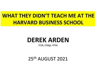 WHAT	THEY	DIDN’T	TEACH	ME	AT	THE	
HARVARD	BUSINESS	SCHOOL	
DEREK	ARDEN	
FCIB,	CIMgt,	FPSA	
	
25th	AUGUST	2021	
 