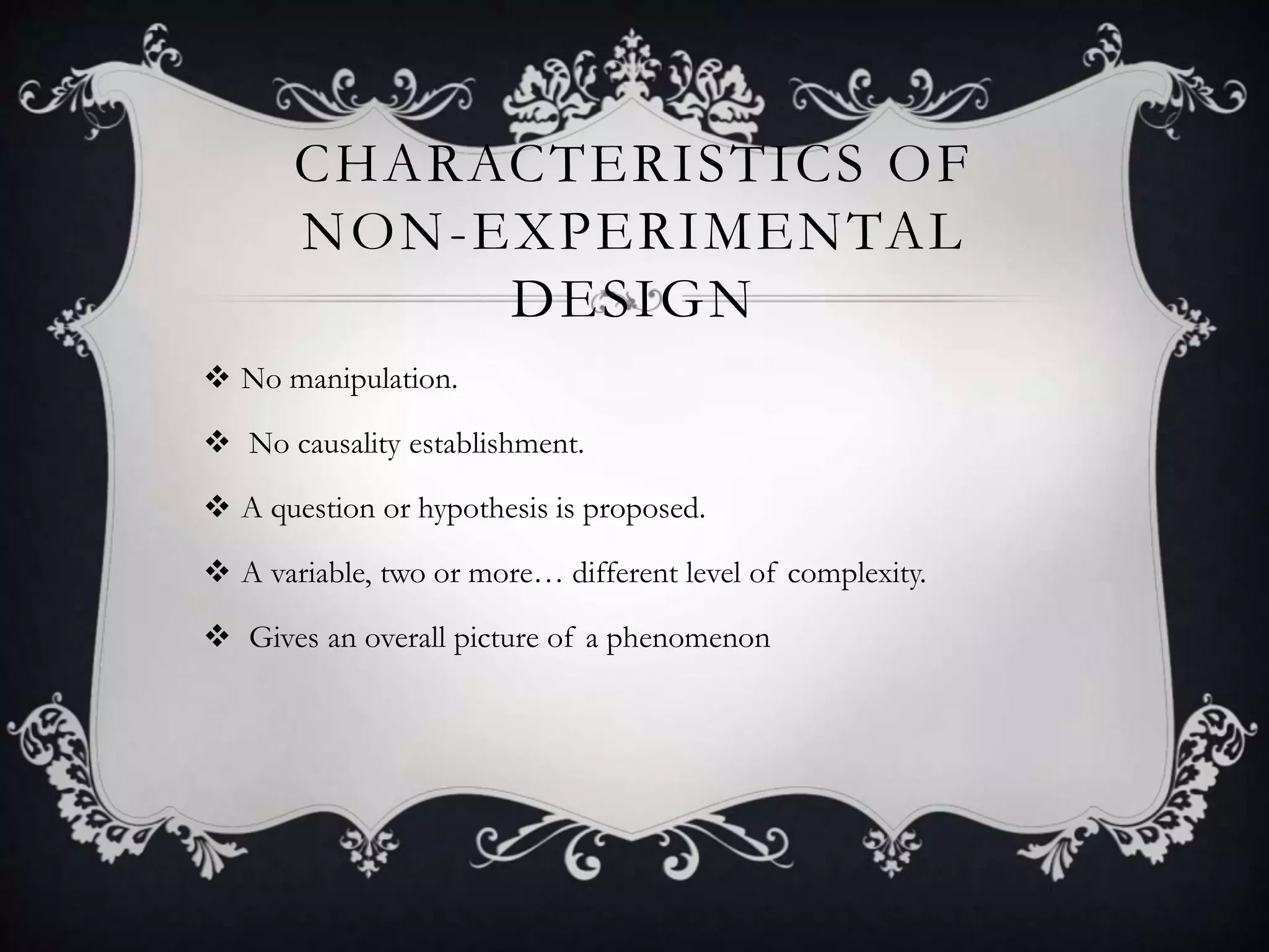 CHARACTERISTICS OF
NON-EXPERIMENTAL
DESIGN
No manipulation.
No causality establishment.
A question or hypothesis is proposed.
A variable, two or more… different level of complexity.
Gives an overall picture of a phenomenon