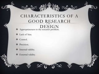 CHARACTERISTICS OF A
GOOD RESEARCH
DESIGN
 Appropriateness to the research problem.
 Lack of bias.
 Control.
 Precision.
 Internal validity.
 External validity.
 