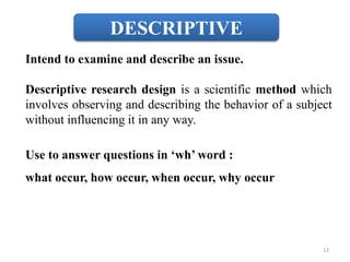 DESCRIPTIVE
Intend to examine and describe an issue.
Descriptive research design is a scientific method which
involves observing and describing the behavior of a subject
without influencing it in any way.
Use to answer questions in ‘wh’ word :
what occur, how occur, when occur, why occur
12
 