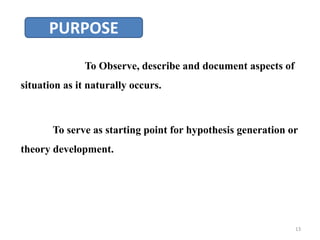 PURPOSE
To Observe, describe and document aspects of
situation as it naturally occurs.
To serve as starting point for hypothesis generation or
theory development.
13
 