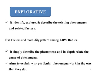 EXPLORATIVE
 It identify, explore, & describe the existing phenomenon
and related factors.
Ex: Factors and morbidity pattern among LBW Babies
 It simply describe the phenomena and in-depth relate the
cause of phenomena.
 Aims to explain why particular phenomena work in the way
that they do. 19
 