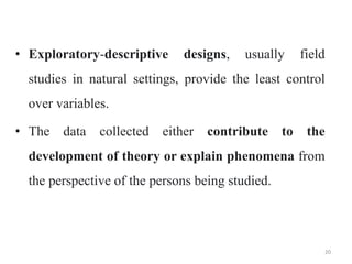 • Exploratory-descriptive designs, usually field
studies in natural settings, provide the least control
over variables.
• The data collected either contribute to the
development of theory or explain phenomena from
the perspective of the persons being studied.
20
 