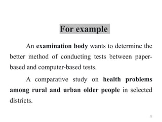 For example
An examination body wants to determine the
better method of conducting tests between paper-
based and computer-based tests.
A comparative study on health problems
among rural and urban older people in selected
districts.
22
 
