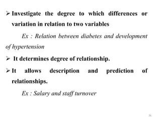  Investigate the degree to which differences or
variation in relation to two variables
Ex : Relation between diabetes and development
of hypertension
 It determines degree of relationship.
 It allows description and prediction of
relationships.
Ex : Salary and staff turnover
26
 