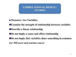 CORRELATIONAL DESIGN /
STUDIES
Measures two Variables.
Examine the strength of relationship between variables
Describe a linear relationship
Do not imply a cause and effect relationship
Do not imply that variables share something in common
Ex: Pill users and ovarian cancer
27
 