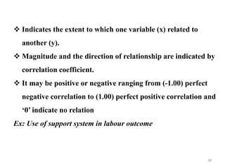  Indicates the extent to which one variable (x) related to
another (y).
 Magnitude and the direction of relationship are indicated by
correlation coefficient.
 It may be positive or negative ranging from (-1.00) perfect
negative correlation to (1.00) perfect positive correlation and
‘0’ indicate no relation
Ex: Use of support system in labour outcome
28
 