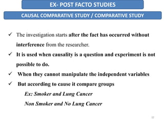EX- POST FACTO STUDIES
CAUSAL COMPARATIVE STUDY / COMPARATIVE STUDY
 The investigation starts after the fact has occurred without
interference from the researcher.
 It is used when causality is a question and experiment is not
possible to do.
 When they cannot manipulate the independent variables
 But according to cause it compare groups
Ex: Smoker and Lung Cancer
Non Smoker and No Lung Cancer
32
 