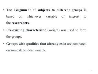 • The assignment of subjects to different groups is
based on whichever variable of interest to
the researchers.
• Pre-existing characteristic (weight) was used to form
the groups.
• Groups with qualities that already exist are compared
on some dependent variable.
33
 