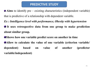 PREDICTIVE STUDY
Aims to identify pre – existing characteristics (independent variable)
that is predictive of a relationship with dependent variable.
Ex : Intelligence level with performance, Obesity with hypertension
It uses retrospective data from one group to make prediction
about similar group.
Shows how one variable predict score on another in time
Allow to calculate the value of one variable (criterion variable/
dependent) based on value of another (predictor
variable/independent)
35
 