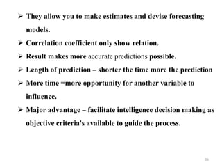  They allow you to make estimates and devise forecasting
models.
 Correlation coefficient only show relation.
 Result makes more accurate predictions possible.
 Length of prediction – shorter the time more the prediction
 More time =more opportunity for another variable to
influence.
 Major advantage – facilitate intelligence decision making as
objective criteria's available to guide the process.
36
 