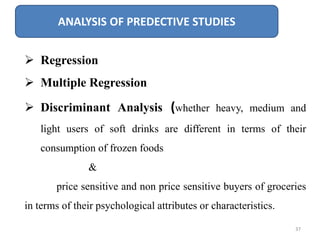 ANALYSIS OF PREDECTIVE STUDIES
 Regression
 Multiple Regression
 Discriminant Analysis (whether heavy, medium and
light users of soft drinks are different in terms of their
consumption of frozen foods
&
price sensitive and non price sensitive buyers of groceries
in terms of their psychological attributes or characteristics.
37
 