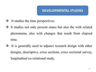 DEVELOPMENTAL STUDIES
 It studies the time perspectives.
 It studies not only present status but also the with related
phenomena, also with changes that result from elapsed
time.
 It is generally used to adjunct research design with other
designs, descriptive, cross sections, cross sectional survey,
longitudinal co-relational study.
38
 