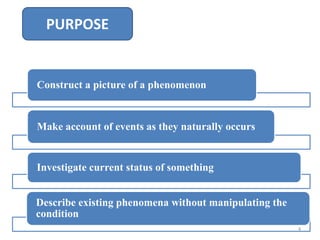 Construct a picture of a phenomenon
Make account of events as they naturally occurs
Investigate current status of something
Describe existing phenomena without manipulating the
condition
PURPOSE
4
 