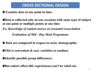 CROSS SECTIONAL DESIGN
Examine data at one point in time .
Data is collected only on one occasion with same type of subject
at one point or multiple points at one time
Ex: Knowledge of student nurses on neonatal resuscitation
Evaluation of Mid - Day Meal Programme
Data are compared in respect to socio- demographic.
This is convenient & easy variables to conduct.
Identify possible group differences.
But cohort effect (life experiences) can't be ruled out
40
 