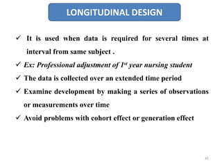 LONGITUDINAL DESIGN
 It is used when data is required for several times at
interval from same subject .
 Ex: Professional adjustment of 1st year nursing student
 The data is collected over an extended time period
 Examine development by making a series of observations
or measurements over time
 Avoid problems with cohort effect or generation effect
41
 