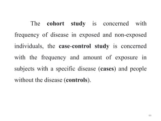 The cohort study is concerned with
frequency of disease in exposed and non-exposed
individuals, the case-control study is concerned
with the frequency and amount of exposure in
subjects with a specific disease (cases) and people
without the disease (controls).
44
 