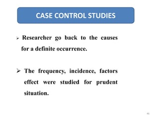 CASE CONTROL STUDIES
 Researcher go back to the causes
for a definite occurrence.
 The frequency, incidence, factors
effect were studied for prudent
situation.
46
 