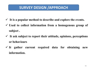 SURVEY DESIGN /APPROACH
 It is a popular method to describe and explore the events.
 Used to collect information from a homogenous group of
subject .
 It ask subject to report their attitude, opinions, perceptions
or behaviours
 It gather current required data for obtaining new
information.
48
 