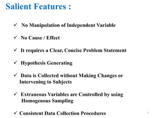 Salient Features :
 No Manipulation of Independent Variable
 No Cause / Effect
 It requires a Clear, Concise Problem Statement
 Hypothesis Generating
 Data is Collected without Making Changes or
Intervening to Subjects
 Extraneous Variables are Controlled by using
Homogenous Sampling
 Consistent Data Collection Procedures 5
 