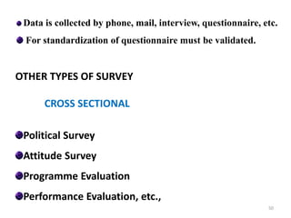 Data is collected by phone, mail, interview, questionnaire, etc.
For standardization of questionnaire must be validated.
OTHER TYPES OF SURVEY
CROSS SECTIONAL
Political Survey
Attitude Survey
Programme Evaluation
Performance Evaluation, etc.,
50
 