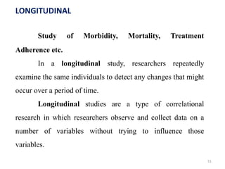 LONGITUDINAL
Study of Morbidity, Mortality, Treatment
Adherence etc.
In a longitudinal study, researchers repeatedly
examine the same individuals to detect any changes that might
occur over a period of time.
Longitudinal studies are a type of correlational
research in which researchers observe and collect data on a
number of variables without trying to influence those
variables.
51
 