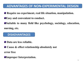 ADVANTAGES OF NON-EXPERIMENTAL DESIGN
Require no experiment, real life situation, manipulation.
Easy and convenient to conduct.
Suitable to many field like psychology, sociology, education,
nursing, etc.
DISADVANTAGES
Data are less reliable.
Cause & effect relationship absolutely not
error free
Improper Interpretation.
52
 