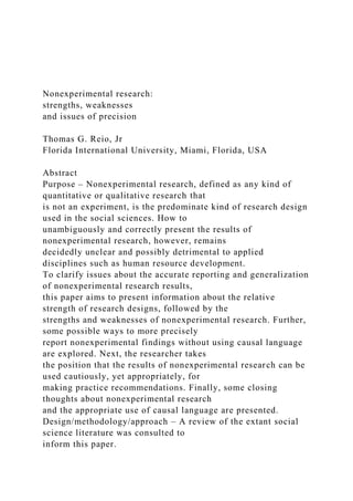 Nonexperimental research:
strengths, weaknesses
and issues of precision
Thomas G. Reio, Jr
Florida International University, Miami, Florida, USA
Abstract
Purpose – Nonexperimental research, defined as any kind of
quantitative or qualitative research that
is not an experiment, is the predominate kind of research design
used in the social sciences. How to
unambiguously and correctly present the results of
nonexperimental research, however, remains
decidedly unclear and possibly detrimental to applied
disciplines such as human resource development.
To clarify issues about the accurate reporting and generalization
of nonexperimental research results,
this paper aims to present information about the relative
strength of research designs, followed by the
strengths and weaknesses of nonexperimental research. Further,
some possible ways to more precisely
report nonexperimental findings without using causal language
are explored. Next, the researcher takes
the position that the results of nonexperimental research can be
used cautiously, yet appropriately, for
making practice recommendations. Finally, some closing
thoughts about nonexperimental research
and the appropriate use of causal language are presented.
Design/methodology/approach – A review of the extant social
science literature was consulted to
inform this paper.
 