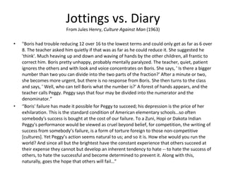 Jottings vs. Diary From Jules Henry,  Culture Against Man  (1963) "Boris had trouble reducing 12 over 16 to the lowest terms and could only get as far as 6 over 8. The teacher asked him quietly if that was as far as he could reduce it. She suggested he 'think'. Much heaving up and down and waving of hands by the other children, all frantic to correct him. Boris pretty unhappy, probably mentally paralyzed. The teacher, quiet, patient ignores the others and with look and voice concentrates on Boris. She says, ' Is there a bigger number than two you can divide into the two parts of the fraction?' After a minute or two, she becomes more urgent, but there is no response from Boris. She then turns to the class and says, ' Well, who can tell Boris what the number is?' A forest of hands appears, and the teacher calls Peggy. Peggy says that four may be divided into the numerator and the denominator.” “ Boris' failure has made it possible for Peggy to succeed; his depression is the price of her exhilaration. This is the standard condition of American elementary schools…so often somebody's success is bought at the cost of our failure. To a Zuni, Hopi or Dakota Indian Peggy's performance would be viewed as cruel beyond belief, for competition, the writing of success from somebody’s failure, is a form of torture foreign to those non-competitive [cultures]. Yet Peggy’s action seems natural to us; and so it is. How else would you run the world? And since all but the brightest have the constant experience that others succeed at their expense they cannot but develop an inherent tendency to hate -- to hate the success of others, to hate the successful and become determined to prevent it. Along with this, naturally, goes the hope that others will fail…” 