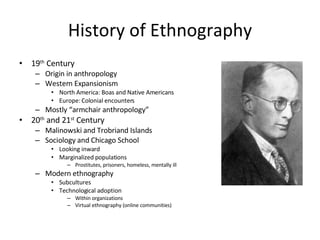 History of Ethnography 19 th  Century Origin in anthropology Western Expansionism North America: Boas and Native Americans Europe: Colonial encounters Mostly “armchair anthropology” 20 th  and 21 st  Century Malinowski and Trobriand Islands Sociology and Chicago School Looking inward Marginalized populations Prostitutes, prisoners, homeless, mentally ill Modern ethnography Subcultures Technological adoption Within organizations Virtual ethnography (online communities) 