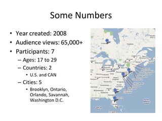 Some Numbers Year created: 2008 Audience views: 65,000+ Participants: 7 Ages: 17 to 29 Countries: 2 U.S. and CAN Cities: 5 Brooklyn, Ontario, Orlando, Savannah, Washington D.C. 