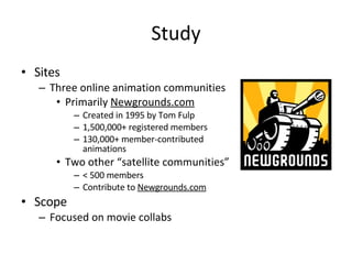 Study Sites Three online animation communities Primarily  Newgrounds.com Created in 1995 by Tom Fulp 1,500,000+ registered members 130,000+ member-contributed animations Two other “satellite communities” < 500 members Contribute to  Newgrounds.com Scope Focused on movie collabs 