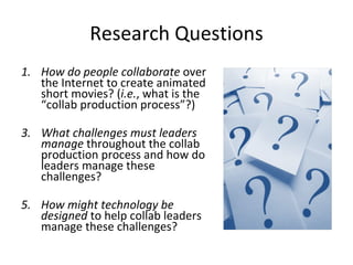 Research Questions How do people collaborate  over the Internet to create animated short movies? ( i.e. , what is the “collab production process”?) What challenges must leaders manage  throughout the collab production process and how do leaders manage these challenges? How might technology be designed  to help collab leaders manage these challenges? 