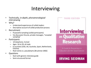 Interviewing Technically,  in-depth, phenomenological interviewing Why? Understand experiences of collab leaders Descriptive account of collab production process Recruitment Purposeful sampling (collab participants) Via discussion forums, private messages, “snowball sampling” Participants 14 telephone, 3 email Ages: 16 to 29; all male 6 countries (USA, UK, Australia, Spain, Netherlands, Estonia) Real names vs. pseudonyms [Bruckman 2002] Questions Start with generic interview guide Semi-structured format 
