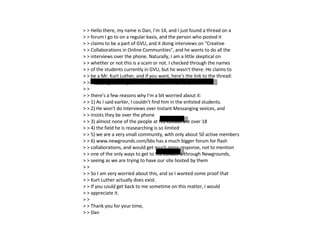 > > Hello there, my name is Dan, I'm 14, and I just found a thread on a > > forum I go to on a regular basis, and the person who posted it > > claims to be a part of GVU, and it doing interviews on "Creative > > Collaborations in Online Communities", and he wants to do all the > > interviews over the phone. Naturally, I am a little skeptical on > > whether or not this is a scam or not. I checked through the names > > of the students currently in GVU, but he wasn't there. He claims to > > be a Mr. Kurt Luther, and if you want, here's the link to the thread: > > http://ngcollabs.galacti.com/bbs/viewtopic.php?t=2586 > > > > there's a few reasons why I'm a bit worried about it: > > 1) As I said earlier, I couldn't find him in the enlisted students. > > 2) He won't do interviews over Instant Messanging sevices, and > > insists they be over the phone > > 3) almost none of the people at NG Collabs are over 18 > > 4) the field he is reasearching is so limited > > 5) we are a very small community, with only about 50 active members > > 6) www.newgrounds.com/bbs has a much bigger forum for flash > > collaborations, and would get much more response, not to mention > > one of the only ways to get to NG Collabs is through Newgrounds, > > seeing as we are trying to have our site hosted by them > > > > So I am very worried about this, and so I wanted some proof that > > Kurt Luther actually does exist. > > If you could get back to me sometime on this matter, I would > > appreciate it. > > > > Thank you for your time, > > Dan 