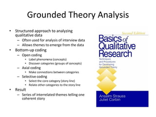 Grounded Theory Analysis Structured approach to analyzing qualitative data Often used for analysis of interview data Allows themes to emerge from the data Bottom-up coding Open coding Label phenomena (concepts) Discover categories (groups of concepts) Axial coding Make connections between categories Selective coding Select the core category (story line) Relate other categories to the story line Result Series of interrelated themes telling one coherent story 