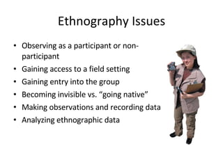 Ethnography Issues Observing as a participant or non-participant Gaining access to a field setting Gaining entry into the group Becoming invisible vs. “going native” Making observations and recording data Analyzing ethnographic data 