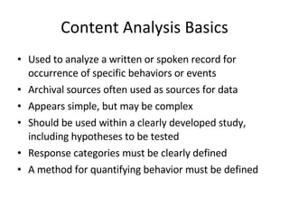 Content Analysis Basics Used to analyze a written or spoken record for occurrence of specific behaviors or events Archival sources often used as sources for data Appears simple, but may be complex Should be used within a clearly developed study, including hypotheses to be tested Response categories must be clearly defined A method for quantifying behavior must be defined 