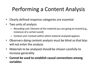 Performing a Content Analysis Clearly defined response categories are essential Two units of analysis Recording unit:  Element of the material you are going to record (e.g., instances of a certain word) Context unit:  Context within which material analyzed appears Observers doing content analysis must be blind so that bias will not enter the analysis Materials to be analyzed should be chosen carefully to increase generality Cannot be used to establish causal connections among variables 