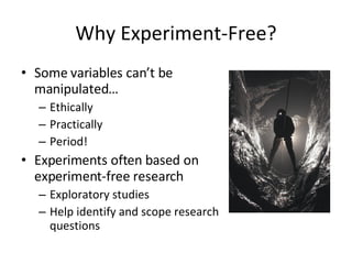 Why Experiment-Free? Some variables can’t be manipulated… Ethically Practically Period! Experiments often based on experiment-free research Exploratory studies Help identify and scope research questions 