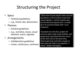 Structuring the Project Specs Technical guidelines e.g. , frame rate, dimensions Themes Content guidelines e.g. , narrative, music, visual element, event, vignette Arrangements Collaboration guidelines Linear, continuous, nonlinear “ [Y]ou have to give people really concrete boundaries in terms of how to put their movie together—not the creative part, but the technical aspects of it—in order for it to succeed to begin with.”  (Luis Castanon) “ If people are more free, people will come up with a huge range of ideas, and people won’t get bored over the course of the Flash. But at the same time, they’ve got to be restrictive enough so that when the Flash is put together, it works.”  (Robert Westgate) 