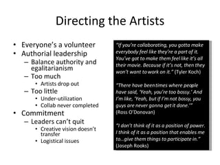 Directing the Artists Everyone’s a volunteer Authorial leadership Balance authority and egalitarianism Too much Artists drop out Too little Under-utilization Collab never completed Commitment Leaders can’t quit Creative vision doesn’t transfer Logistical issues “ If you’re collaborating, you gotta make everybody feel like they’re a part of it. You’ve got to make them feel like it’s all their movie. Because if it’s not, then they won’t want to work on it.”  (Tyler Koch) “ There have been times where people have said, ‘Yeah, you’re too bossy.’ And I’m like, ‘Yeah, but if I’m not bossy, you guys are never gonna get it done.’” (Ross O’Donovan) “ I don’t think of it as a position of power. I think of it as a position that enables me to…give them things to participate in.”  (Joseph Rooks) 